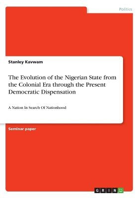 The Evolution of the Nigerian State from the Colonial Era through the Present Democratic Dispensation: A Nation In Search Of Nationhood by Kavwam, Stanley