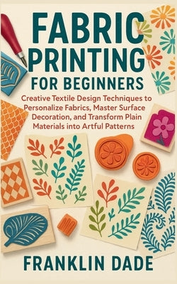 Fabric Printing for Beginners: Creative Textile Design Techniques to Personalize Fabrics, Master Surface Decoration, and Transform Plain Materials int by Dade, Franklin