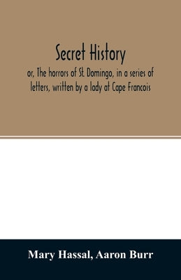 Secret history; or, The horrors of St. Domingo, in a series of letters, written by a lady at Cape Francois, to Colonel Burr, late vice-president of th by Hassal, Mary