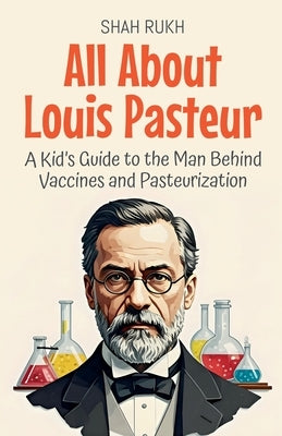 All About Louis Pasteur: A Kid's Guide to the Man Behind Vaccines and Pasteurization by Rukh, Shah