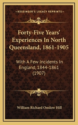 Forty-Five Years' Experiences In North Queensland, 1861-1905: With A Few Incidents In England, 1844-1861 (1907) by Hill, William Richard Onslow