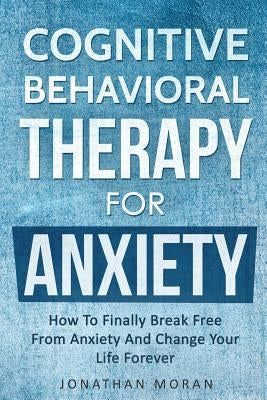 Cognitive Behavioral Therapy For Anxiety: How To Finally Break Free From Anxiety And Change Your Life Forever by Moran, Jonathan