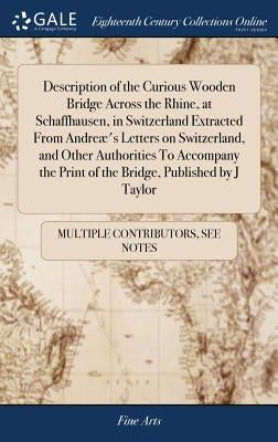 Description of the Curious Wooden Bridge Across the Rhine, at Schaffhausen, in Switzerland Extracted From Andreæ's Letters on Switzerland, and Other A by Multiple Contributors