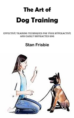 The Art of Dog Training: Effective Training Techniques for Your Hyperactive and Easily Distracted Dog ( Nurturing a Strong Bond and Good Behavi by Frisbie, Stan