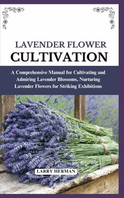 Lavender Flower Cultivation: A Comprehensive Manual for Cultivating and Admiring Lavender Blossoms, Nurturing Lavender Flowers for Striking Exhibition by Herman, Larry