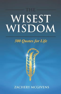 The Wisest Wisdom: 300 quotes for life by McGivens, Zachery