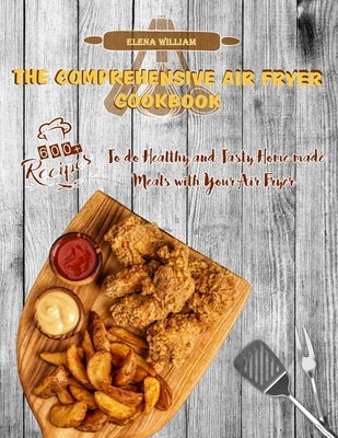 The Comprehensive Air Fryer Cookbook: 600+ Recipes to do Healthy and Tasty Homemade Meals with your Air Fryer by William, Elena