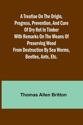 A Treatise on the Origin, Progress, Prevention, and Cure of Dry Rot in Timber With remarks on the means of preserving wood from destruction by sea wor by Allen Britton, Thomas