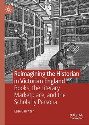Reimagining the Historian in Victorian England: Books, the Literary Marketplace, and the Scholarly Persona by Garritzen, Elise