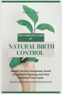 The Complete Guide to Natural Birth Control: Master Fertility Awareness, Avoid Unwanted Pregnancy, and Take Control of Your Cycle by Tobin, Allison A.