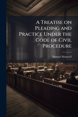 A Treatise on Pleading and Practice Under the Code of Civil Procedure by Maxwell, Samuel