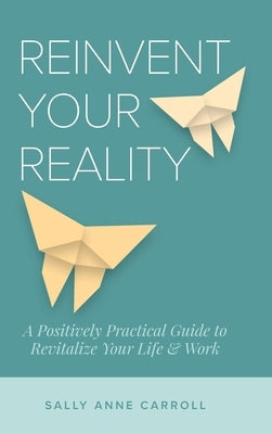 Reinvent Your Reality: A Positively Practical Guide to Revitalize Your Life & Work by Carroll, Sally Anne