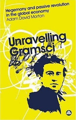 Unravelling Gramsci: Hegemony And Passive Revolution In The Global Political Economy by Morton, Adam David