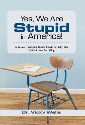 Yes, We Are Stupid in America!: A Former Principal's Reality Check on Why Our Public Schools Are Failing by Wells, Vicky