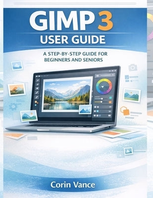Gimp 3 User Guide for Beginners and Seniors: The Easy Step-By-Step Masterclass to Image Editing, Photo Retouching, and Creative Design with Gimp 3 (In by Vance, Corin