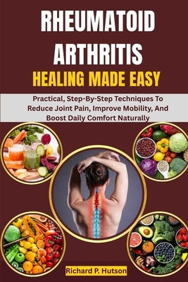 Rheumatoid Arthritis Healing Made Easy: Practical, Step-By-Step Techniques To Reduce Joint Pain, Improve Mobility, And Boost Daily Comfort Naturally by P. Hutson, Richard