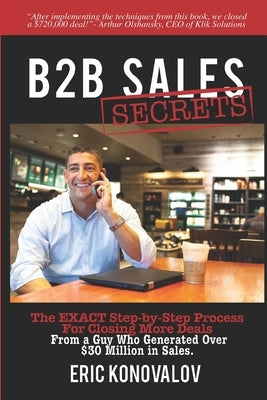 B2B Sales Secrets: The EXACT Step-by-Step Process For Closing More Deals From a Guy Who Generated Over $30 Million in Sales. by Konovalov, Eric