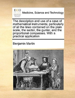 The Description and Use of a Case of Mathematical Instruments; Particularly of All the Lines Contained on the Plain Scale, the Sector, the Gunter, and by Martin, Benjamin