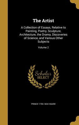 The Artist: A Collection of Essays, Relative to Painting, Poetry, Sculpture, Architecture, the Drama, Discoveries of Science, and by Hoare, Prince 1755-1834