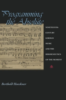 Programming the Absolute: Nineteenth-Century German Music and the Hermeneutics of the Moment by Hoeckner, Berthold