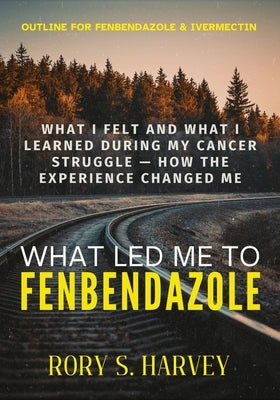 What Led Me to Fenbendazole: What I Felt and What I Learned During My Cancer Struggle - How the Experience Changed Me by Harvey, Rory S.