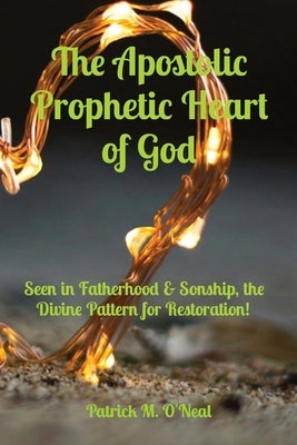 The Apostolic Prophetic Heart of God: Seen in Fatherhood & Sonship, the Divine Pattern for Restoration! by O'Neal, Patrick M.