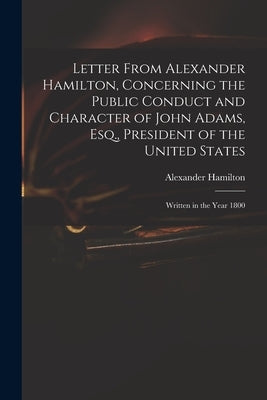 Letter From Alexander Hamilton, Concerning the Public Conduct and Character of John Adams, Esq., President of the United States: Written in the Year 1 by Hamilton, Alexander