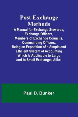 Post Exchange Methods A Manual for Exchange Stewards, Exchange Officers, Members of Exchange Councils, Commanding Officers, Being an Exposition of a S by D. Bunker, Paul