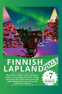 Finnish Lapland 2024: The Northern Lights Aurora Adventure Guide to Uncovering Arctic Winter Magic, Aurora Borealis Winter Quest Across the by Martin, William A.