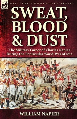 Sweat, Blood & Dust: the Military Career of Charles Napier during the Peninsular War & War of 1812 by Napier, William