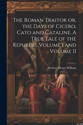 The Roman Traitor or, the Days of Cicero, Cato and Cataline. A True Tale of the Republic, Volume I and Volume II by William, Herbert Henry