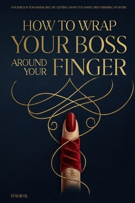 How to Wrap Your Boss Around Your Finger: A Playbook for Managing Up, Getting What You Want, and Winning at Work by R, David