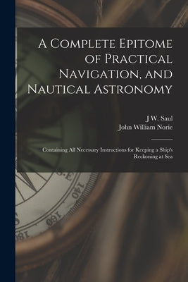 A Complete Epitome of Practical Navigation, and Nautical Astronomy: Containing All Necessary Instructions for Keeping a Ship's Reckoning at Sea by Norie, John William