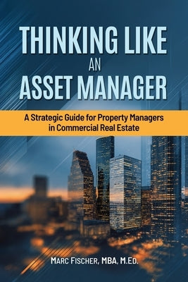 Thinking Like an Asset Manager: A Strategic Guide for Property Managers in Commercial Real Estate by Fischer, P. Marc
