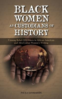 Black Women as Custodians of History: Unsung Rebel (M)Others in African American and Afro-Cuban Women's Writing by Sanmartin, Paula