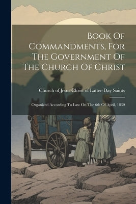 Book Of Commandments, For The Government Of The Church Of Christ: Organized According To Law On The 6th Of April, 1830 by Church of Jesus Christ of Latter-Day