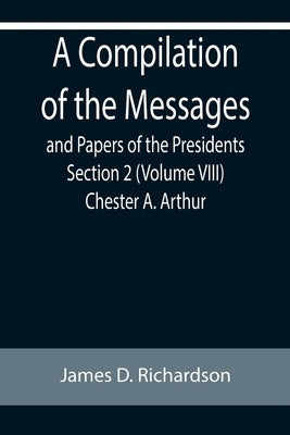 A Compilation of the Messages and Papers of the Presidents Section 2 (Volume VIII) Chester A. Arthur by D. Richardson, James
