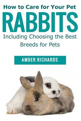 How to Care for Your Pet Rabbits: Including Choosing the Best Breeds for Pets by Richards, Amber