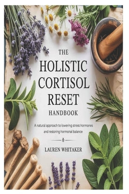 The Holistic Cortisol Reset Handbook: A Natural Approach to Lowering Stress Hormones and Restoring Hormonal Balance by Whitaker, Lauren