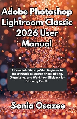 Adobe Photoshop Lightroom Classic 2026 User Manual: A Complete Step-by-Step Beginner to Expert Guide to Master Photo Editing, Organizing, and Workflow by Osazee, Sonia
