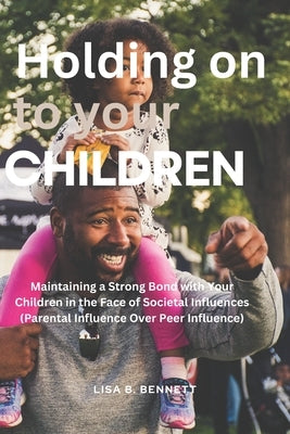 Holding on to Your Children: Maintaining a Strong Bond with Your Children in the Face of Societal Influences (Parental Influence Over Peer Influenc by Bennett, Lisa B.