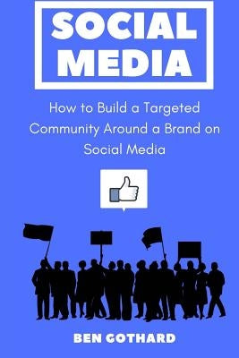 Social Media: How to Build a Targeted Community Around a Brand on Social Media by Gothard, Ben
