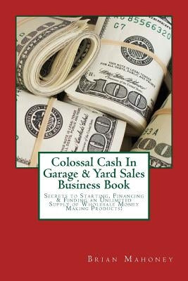 Colossal Cash In Garage & Yard Sales Business Book: Secrets to Starting, Financing & Finding an Unlimited Supply of Wholesale Money Making Products! by Mahoney, Brian