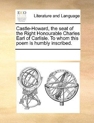 Castle-Howard, the Seat of the Right Honourable Charles Earl of Carlisle. to Whom This Poem Is Humbly Inscribed. by Multiple Contributors