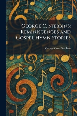 George C. Stebbins: Reminiscences and Gospel Hymn Stories by Stebbins, George Coles