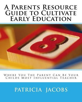 A Parents Resource Guide to Cultivate Early Education Where you The Parent Can Be Your Childs Most Influential Teacher by Jacobs, Patricia a. C.