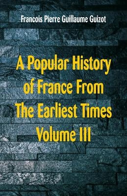 A Popular History of France From The Earliest Times: Volume III by Guillaume Guizot, Francois Pierre