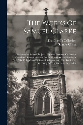 The Works Of Samuel Clarke: Sermons On Several Subjects. Eighteen Sermons On Several Occasions. Sixteen Sermons On The Being And Attributes Of God by Clarke, Samuel