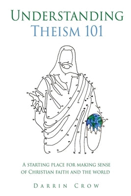 Understanding Theism 101: A starting place for making sense of Christian faith and the world by Crow, Darrin