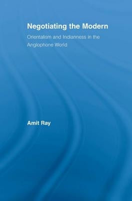 Negotiating the Modern: Orientalism and Indianness in the Anglophone World by Ray, Amit